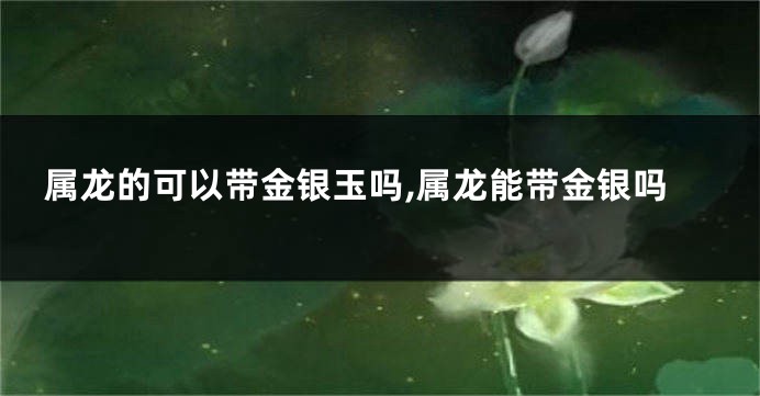 属龙的可以带金银玉吗,属龙能带金银吗
