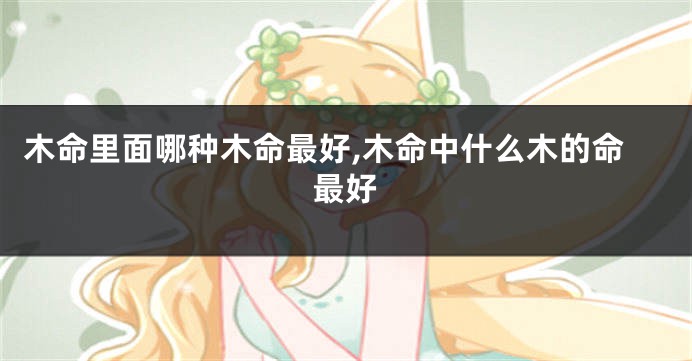 木命里面哪种木命最好,木命中什么木的命最好