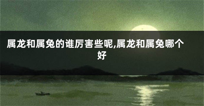 属龙和属兔的谁厉害些呢,属龙和属兔哪个好