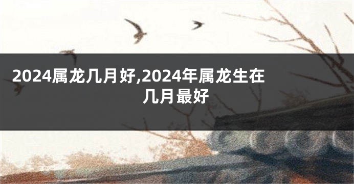 2024属龙几月好,2024年属龙生在几月最好