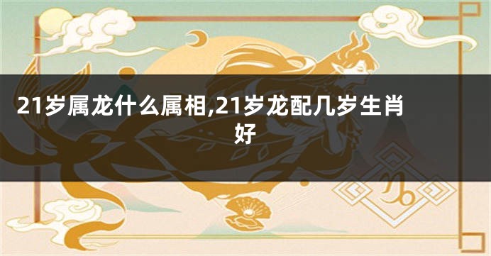 21岁属龙什么属相,21岁龙配几岁生肖好