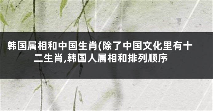 韩国属相和中国生肖(除了中国文化里有十二生肖,韩国人属相和排列顺序