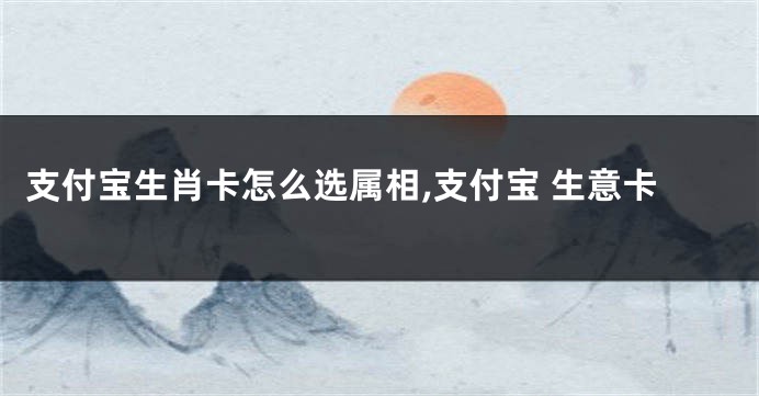 支付宝生肖卡怎么选属相,支付宝 生意卡