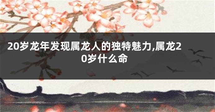 20岁龙年发现属龙人的独特魅力,属龙20岁什么命