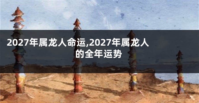 2027年属龙人命运,2027年属龙人的全年运势