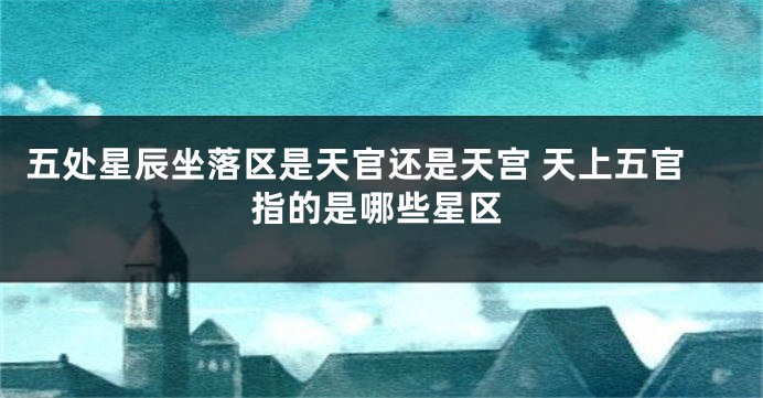 五处星辰坐落区是天官还是天宫 天上五官指的是哪些星区