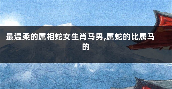 最温柔的属相蛇女生肖马男,属蛇的比属马的