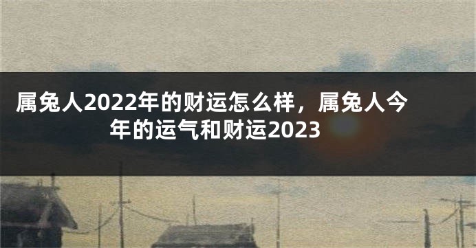属兔人2022年的财运怎么样，属兔人今年的运气和财运2023