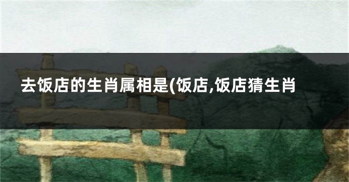 去饭店的生肖属相是(饭店,饭店猜生肖