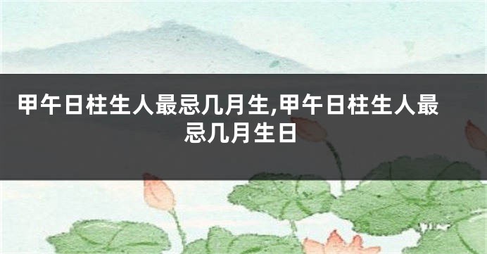 甲午日柱生人最忌几月生,甲午日柱生人最忌几月生日