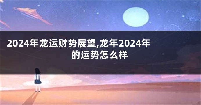 2024年龙运财势展望,龙年2024年的运势怎么样