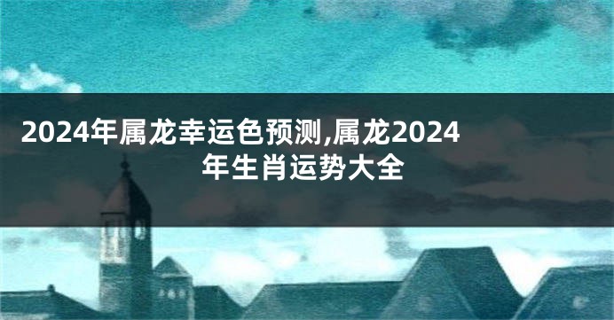 2024年属龙幸运色预测,属龙2024年生肖运势大全