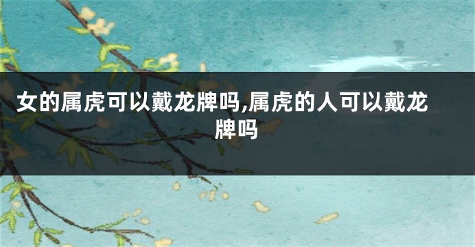 女的属虎可以戴龙牌吗,属虎的人可以戴龙牌吗