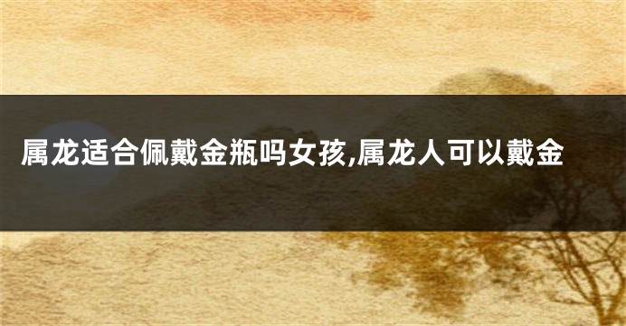 属龙适合佩戴金瓶吗女孩,属龙人可以戴金