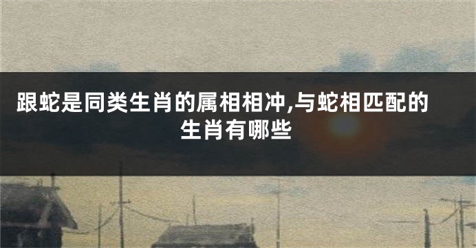 跟蛇是同类生肖的属相相冲,与蛇相匹配的生肖有哪些