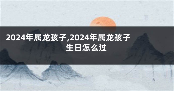 2024年属龙孩子,2024年属龙孩子生日怎么过