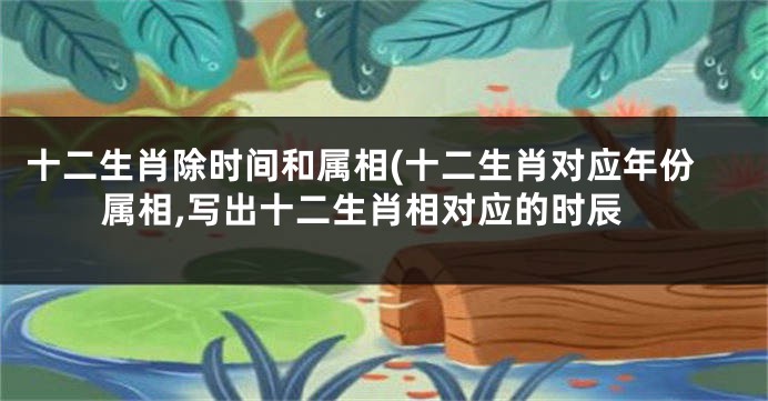 十二生肖除时间和属相(十二生肖对应年份属相,写出十二生肖相对应的时辰