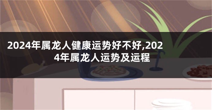 2024年属龙人健康运势好不好,2024年属龙人运势及运程