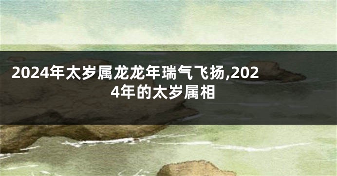2024年太岁属龙龙年瑞气飞扬,2024年的太岁属相