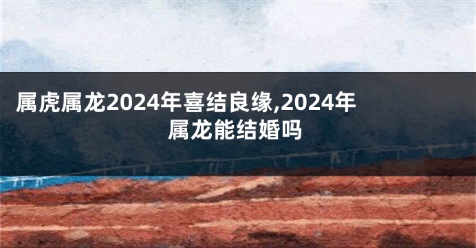 属虎属龙2024年喜结良缘,2024年属龙能结婚吗