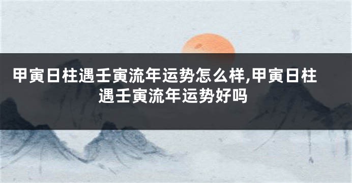 甲寅日柱遇壬寅流年运势怎么样,甲寅日柱遇壬寅流年运势好吗