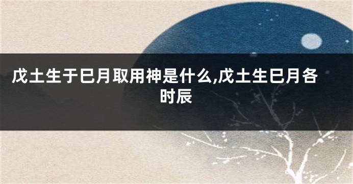 戊土生于巳月取用神是什么,戊土生巳月各时辰