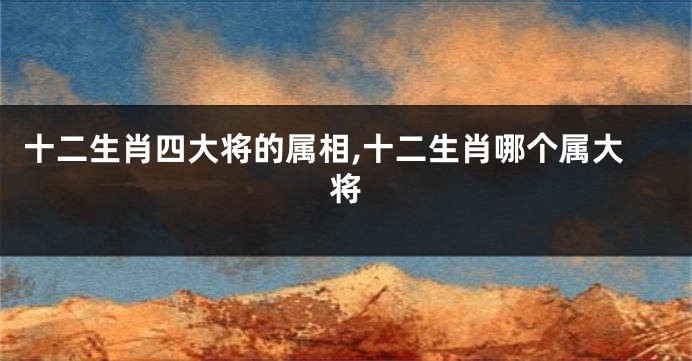 十二生肖四大将的属相,十二生肖哪个属大将