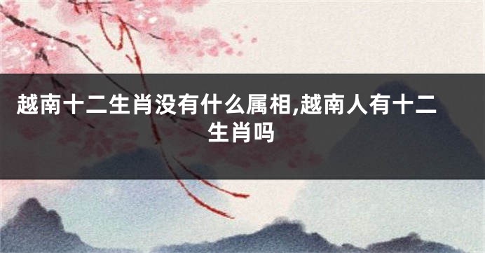 越南十二生肖没有什么属相,越南人有十二生肖吗