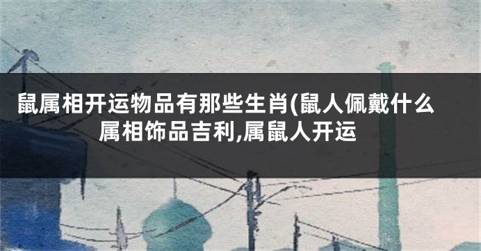 鼠属相开运物品有那些生肖(鼠人佩戴什么属相饰品吉利,属鼠人开运