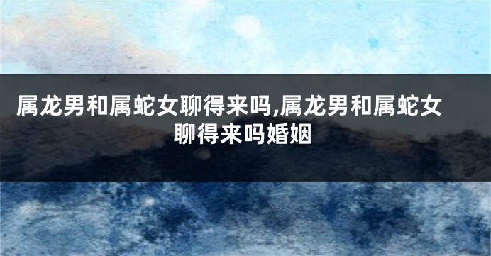 属龙男和属蛇女聊得来吗,属龙男和属蛇女聊得来吗婚姻