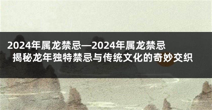 2024年属龙禁忌—2024年属龙禁忌揭秘龙年独特禁忌与传统文化的奇妙交织