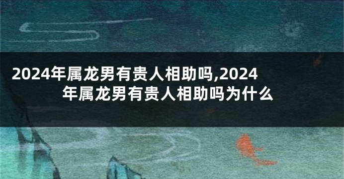 2024年属龙男有贵人相助吗,2024年属龙男有贵人相助吗为什么