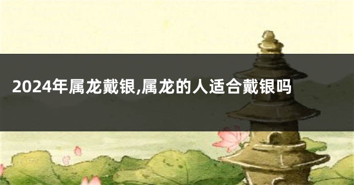 2024年属龙戴银,属龙的人适合戴银吗