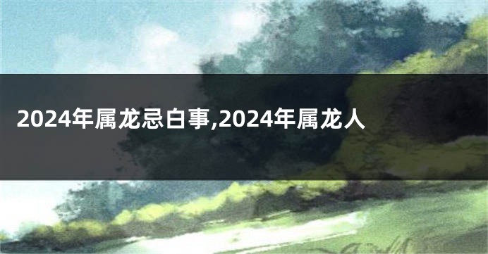 2024年属龙忌白事,2024年属龙人