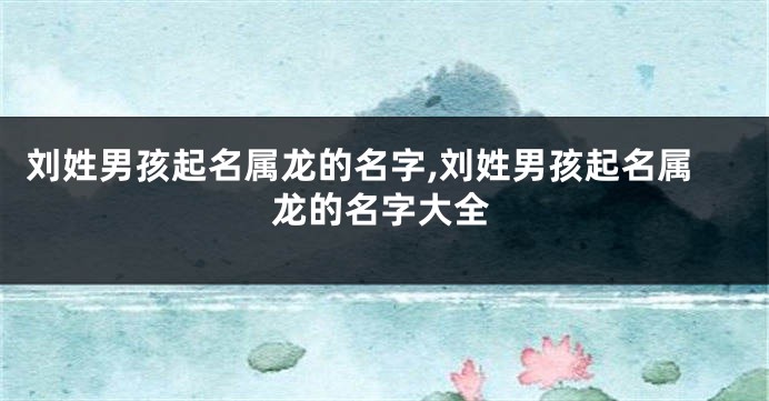 刘姓男孩起名属龙的名字,刘姓男孩起名属龙的名字大全