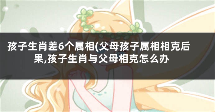 孩子生肖差6个属相(父母孩子属相相克后果,孩子生肖与父母相克怎么办