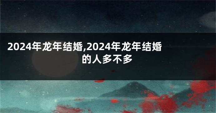 2024年龙年结婚,2024年龙年结婚的人多不多