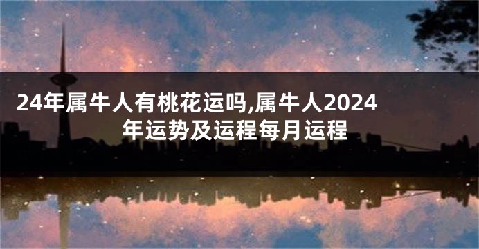 24年属牛人有桃花运吗,属牛人2024年运势及运程每月运程