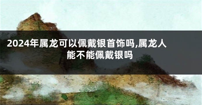 2024年属龙可以佩戴银首饰吗,属龙人能不能佩戴银吗