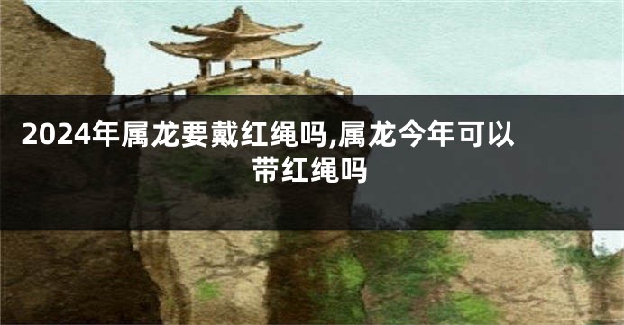 2024年属龙要戴红绳吗,属龙今年可以带红绳吗