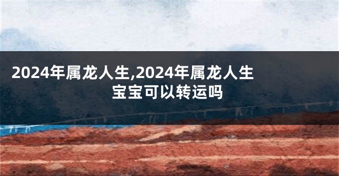 2024年属龙人生,2024年属龙人生宝宝可以转运吗