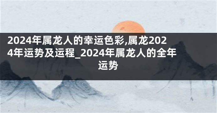 2024年属龙人的幸运色彩,属龙2024年运势及运程_2024年属龙人的全年运势