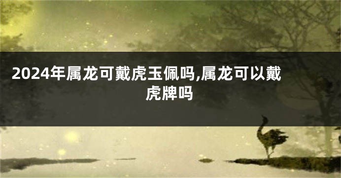 2024年属龙可戴虎玉佩吗,属龙可以戴虎牌吗