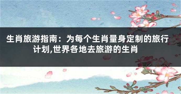 生肖旅游指南：为每个生肖量身定制的旅行计划,世界各地去旅游的生肖