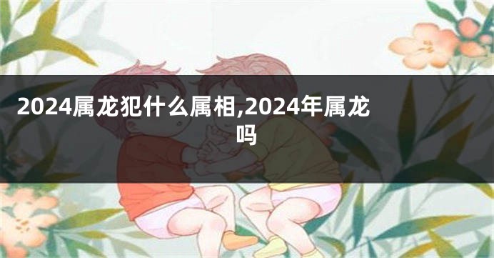2024属龙犯什么属相,2024年属龙吗