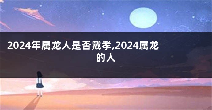 2024年属龙人是否戴孝,2024属龙的人