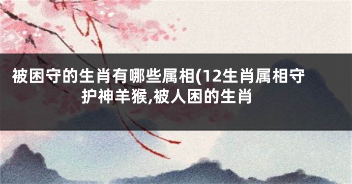 被困守的生肖有哪些属相(12生肖属相守护神羊猴,被人困的生肖