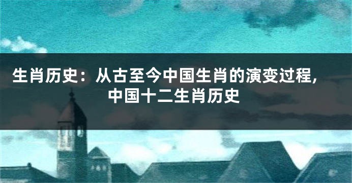 生肖历史：从古至今中国生肖的演变过程,中国十二生肖历史