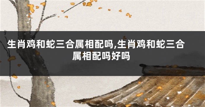 生肖鸡和蛇三合属相配吗,生肖鸡和蛇三合属相配吗好吗