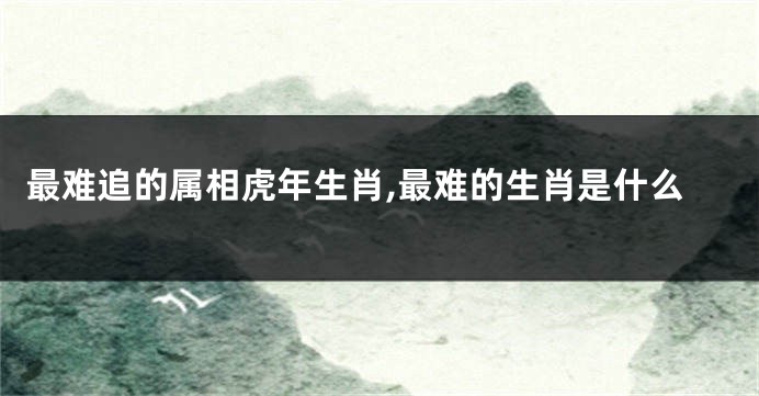 最难追的属相虎年生肖,最难的生肖是什么